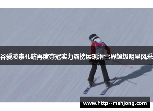 谷爱凌崇礼站再度夺冠实力霸榜展现滑雪界超级明星风采