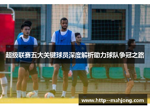 超级联赛五大关键球员深度解析助力球队争冠之路