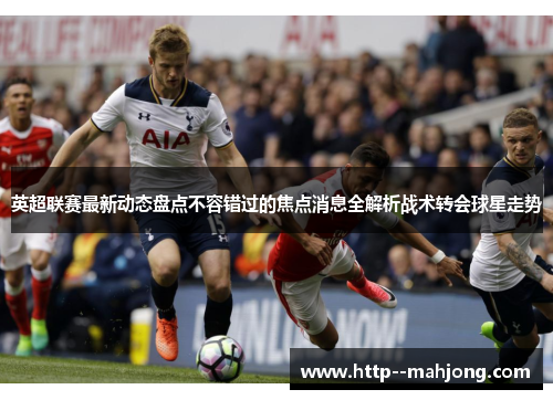 英超联赛最新动态盘点不容错过的焦点消息全解析战术转会球星走势