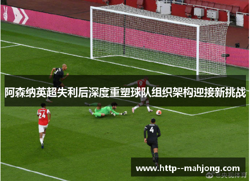 阿森纳英超失利后深度重塑球队组织架构迎接新挑战