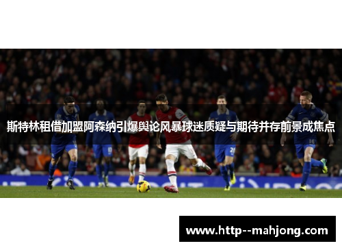 斯特林租借加盟阿森纳引爆舆论风暴球迷质疑与期待并存前景成焦点 斯特林租借加盟阿森纳引爆舆论风暴球迷质疑与期待并存前景成焦点